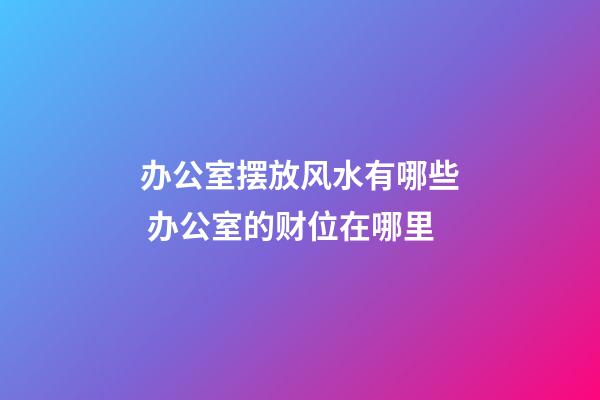 办公室摆放风水有哪些 办公室的财位在哪里